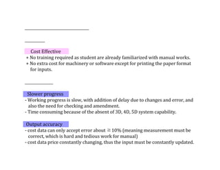 Cost	Effective
	+	No	training	required	as	student	are	already	familiarized	with	manual	works.	
	+	No	extra	cost	for	machinery	or	software	except	for	printing	the	paper	format	
					for	inputs.
		Slower	progress
-	Working	progress	is	slow,	with	addition	of	delay	due	to	changes	and	error,	and	
			also	the	need	for	checking	and	amendment.
-	Time	consuming	because	of	the	absent	of	3D,	4D,	5D	system	capability.
	
	Output	accuracy
-	cost	data	can	only	accept	error	about	≧10%	(meaning	measurement	must	be	
			correct,	which	is	hard	and	tedious	work	for	manual)
-	cost	data	price	constantly	changing,	thus	the	input	must	be	constantly	updated.
 
