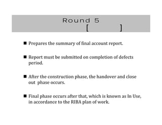 Round 5
[ ]
 Prepares	the	summary	of	final	account	report.
 Report	must	be	submitted	on	completion	of	defects	
period.
 After	the	construction	phase,	the	handover	and	close	
out		phase	occurs.
 Final	phase	occurs	after	that,	which	is	known	as	In	Use,	
in	accordance	to	the	RIBA	plan	of	work.
 