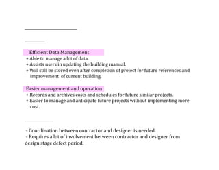 Efficient	Data	Management	
	+	Able	to	manage	a	lot	of	data.
	+	Assists	users	in	updating	the	building	manual.	
	+	Will	still	be	stored	even	after	completion	of	project	for	future	references	and	
					improvement		of	current	building.
	Easier	management	and	operation	
	+	Records	and	archives	costs	and	schedules	for	future	similar	projects.	
	+	Easier	to	manage	and	anticipate	future	projects	without	implementing	more	
					cost.
	-	Coordination	between	contractor	and	designer	is	needed.
	-	Requires	a	lot	of	involvement	between	contractor	and	designer	from	
design	stage	defect	period.
 