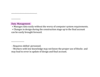 Data		Management
	+	Manages	data	easily	without	the	worry	of	computer	system	requirements.
	+	Changes	in	design	during	the	construction	stage	up	to	the	final	account	
can	be	easily	brought	forward.	
	-	Requires	skilled		personnel.
	-	Workers	with	low	knowledge	may	not	know	the	proper	use	of	blocks		and	
may	lead	to	error	in	update	of	design	and	final	account.
 