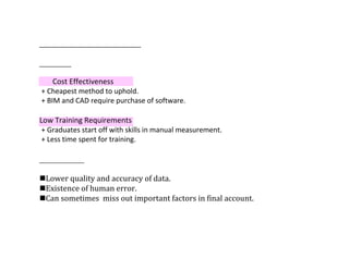 Cost Effectiveness
+ Cheapest method to uphold.
+ BIM and CAD require purchase of software.
Low Training Requirements
+ Graduates start off with skills in manual measurement.
+ Less time spent for training.
Lower	quality	and	accuracy	of	data.
Existence	of	human	error.
Can	sometimes		miss	out	important	factors	in	final	account.
 