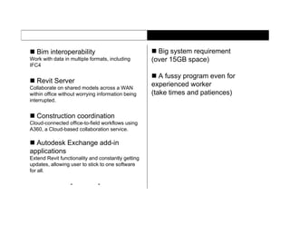  Bim interoperability
Work with data in multiple formats, including
IFC4
 Revit Server
Collaborate on shared models across a WAN
within office without worrying information being
interrupted.
 Construction coordination
Cloud-connected office-to-field workflows using
A360, a Cloud-based collaboration service.
 Autodesk Exchange add-in
applications
Extend Revit functionality and constantly getting
updates, allowing user to stick to one software
for all.
 Big system requirement
(over 15GB space)
 A fussy program even for
experienced worker
(take times and patiences)
- -
 