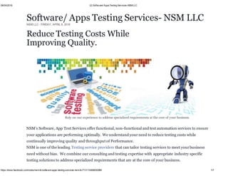 08/04/2016 (2) Softw are/ AppsTesting Services-NSMLLC
https://www.facebook.com/notes/nsm-llc/software-apps-testing-services-nsm-llc/713110468830089 1/7
Software/ Apps Testing Services- NSM LLC
NSM LLC · FRIDAY, APRIL 8, 2016
Rely on our experience to address specialized requirements at the core of your business.
NSM’s Software, App Test Services offer functional, non-functional and test automation services to ensure
your applications are performing optimally. We understand your need to reduce testing costs while
continually improving quality and throughput of Performance.
NSM is one of the leading Testing service providers that can tailor testing services to meet yourbusiness
need without bias. We combine our consulting and testing expertise with appropriate industry specific
testing solutions to address specialized requirements that are at the core of your business.
Reduce Testing Costs While
Improving Quality.
 