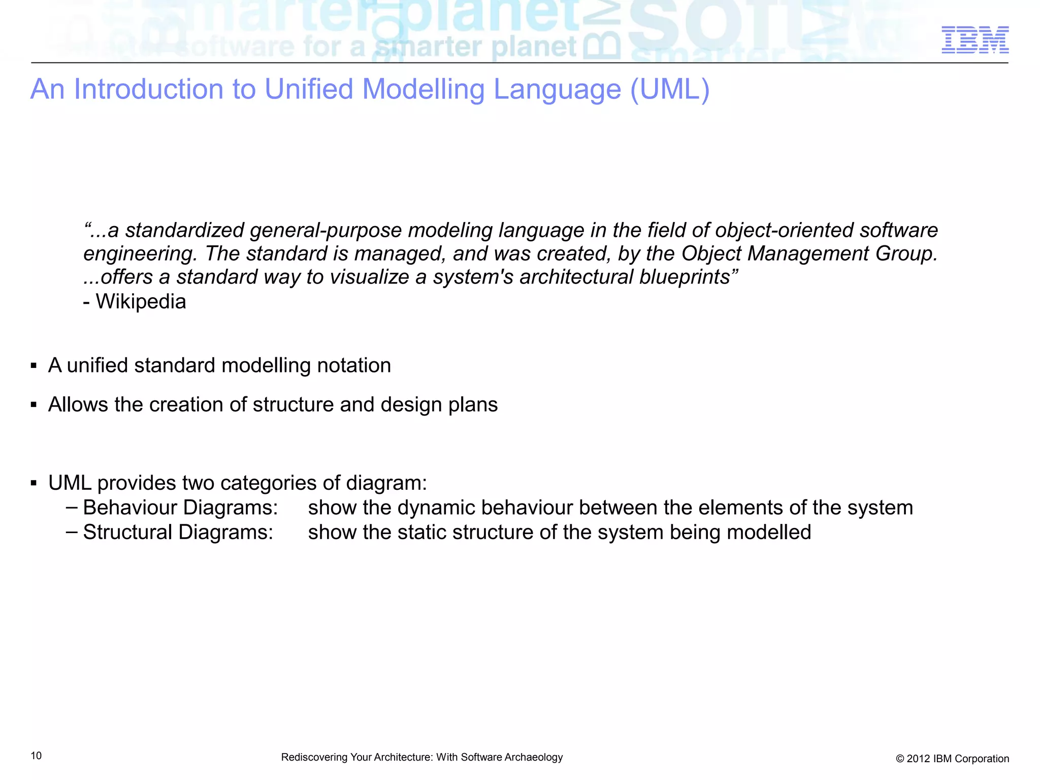 An Introduction to Unified Modelling Language (UML)



        “...a standardized general-purpose modeling language in the field of object-oriented software
        engineering. The standard is managed, and was created, by the Object Management Group.
        ...offers a standard way to visualize a system's architectural blueprints”
        - Wikipedia

■    A unified standard modelling notation
■    Allows the creation of structure and design plans


■    UML provides two categories of diagram:
      – Behaviour Diagrams: show the dynamic behaviour between the elements of the system
      – Structural Diagrams:   show the static structure of the system being modelled




10                            Rediscovering Your Architecture: With Software Archaeology        © 2012 IBM Corporation
 