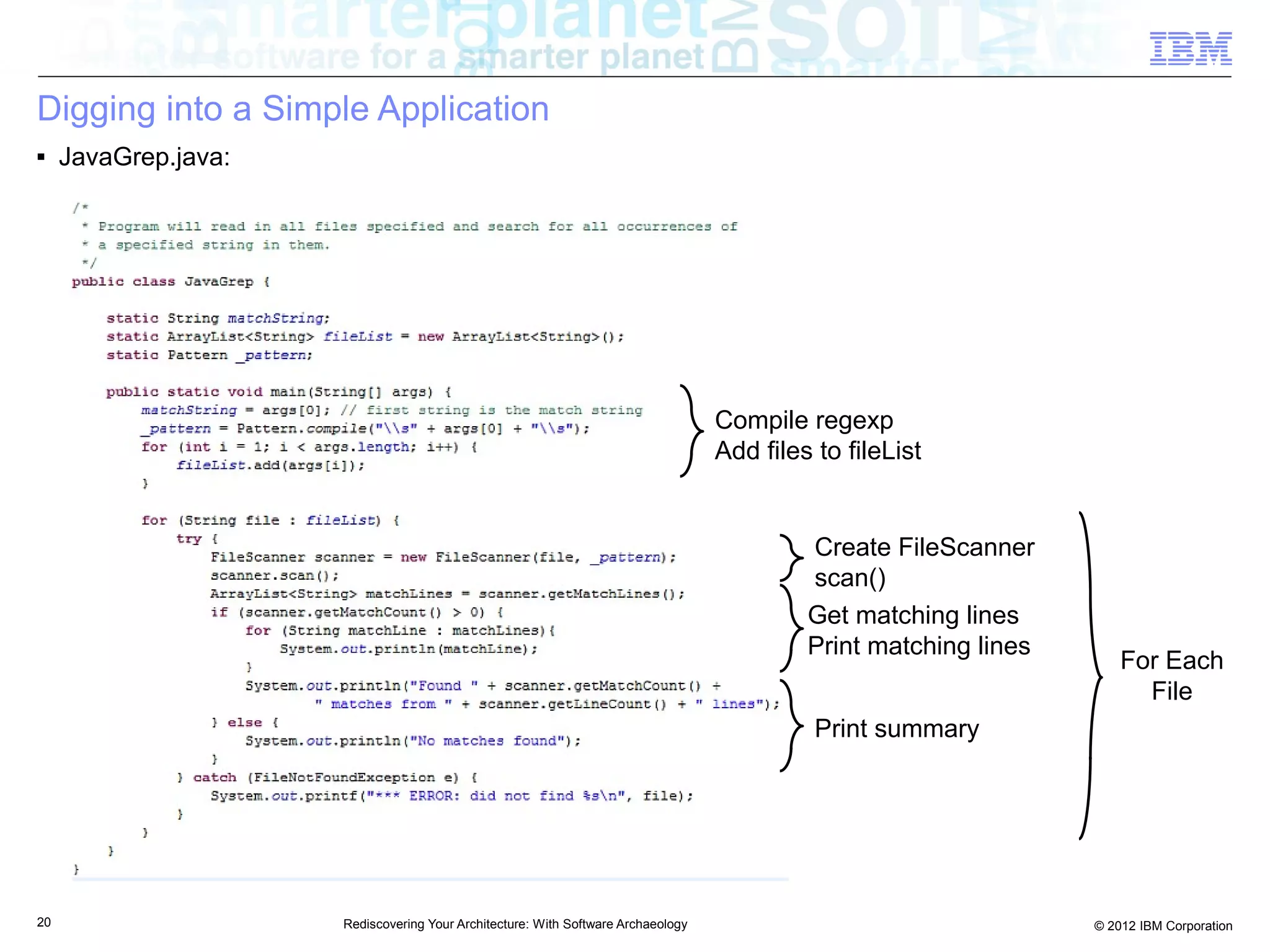 Digging into a Simple Application
■    JavaGrep.java:




                                                                                   Compile regexp
                                                                                   Add files to fileList


                                                                                            Create FileScanner
                                                                                            scan()
                                                                                            Get matching lines
                                                                                            Print matching lines
                                                                                                                       For Each
                                                                                                                         File
                                                                                             Print summary




20                    Rediscovering Your Architecture: With Software Archaeology                                   © 2012 IBM Corporation
 