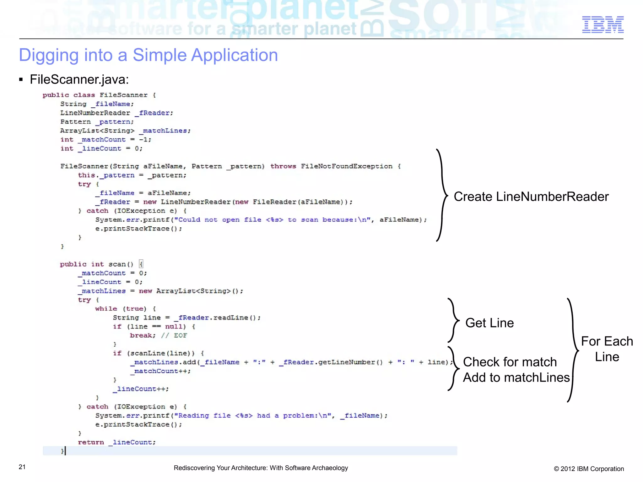 Digging into a Simple Application
■    FileScanner.java:




                                                                                      Create LineNumberReader




                                                                                       Get Line
                                                                                                             For Each
                                                                                       Check for match         Line
                                                                                       Add to matchLines




21                       Rediscovering Your Architecture: With Software Archaeology                  © 2012 IBM Corporation
 