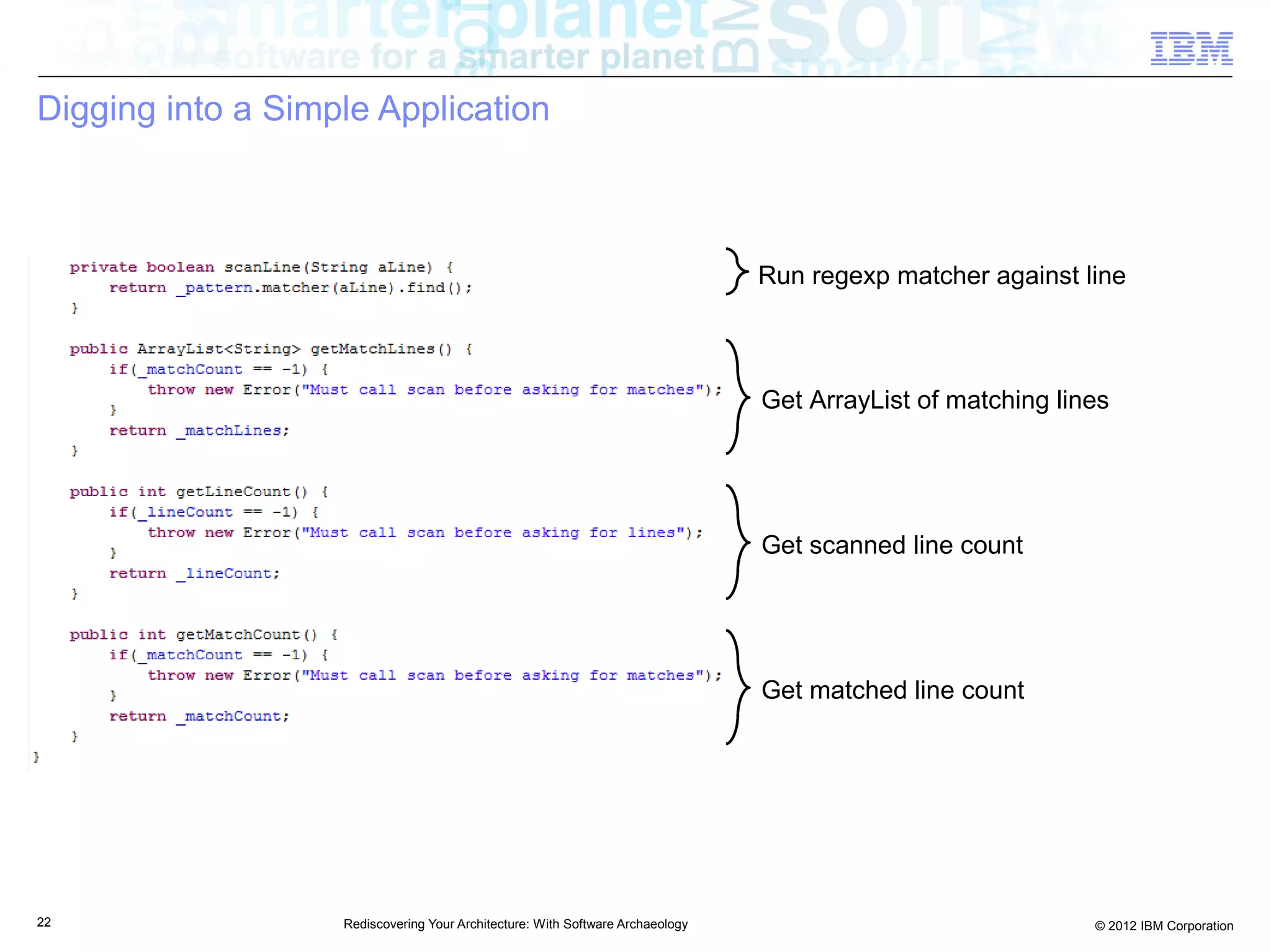 Digging into a Simple Application



                                                                                Run regexp matcher against line



                                                                                Get ArrayList of matching lines




                                                                                Get scanned line count




                                                                                Get matched line count




22                 Rediscovering Your Architecture: With Software Archaeology                                © 2012 IBM Corporation
 