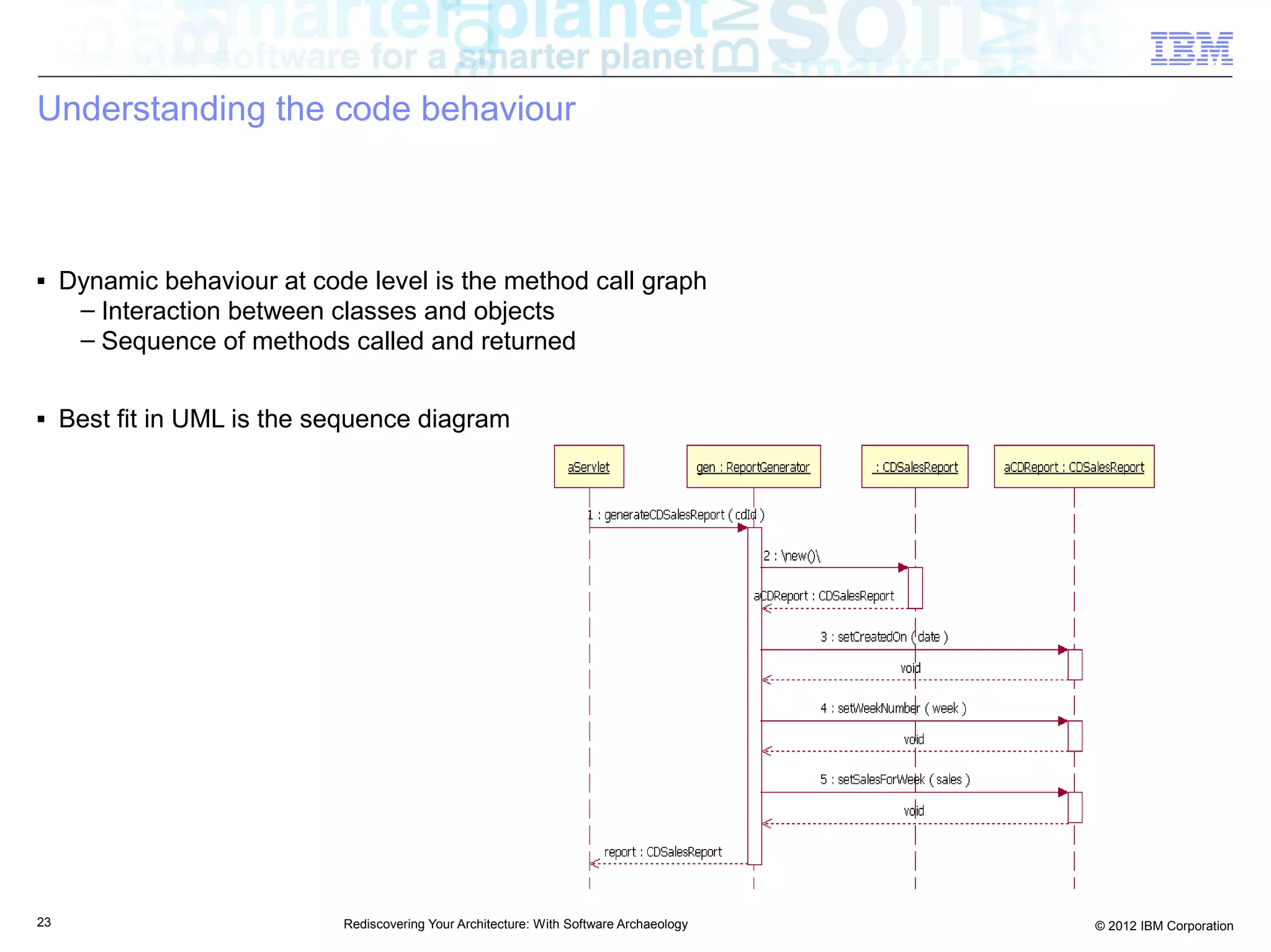 Understanding the code behaviour



■    Dynamic behaviour at code level is the method call graph
      – Interaction between classes and objects
      – Sequence of methods called and returned

■    Best fit in UML is the sequence diagram




23                           Rediscovering Your Architecture: With Software Archaeology   © 2012 IBM Corporation
 