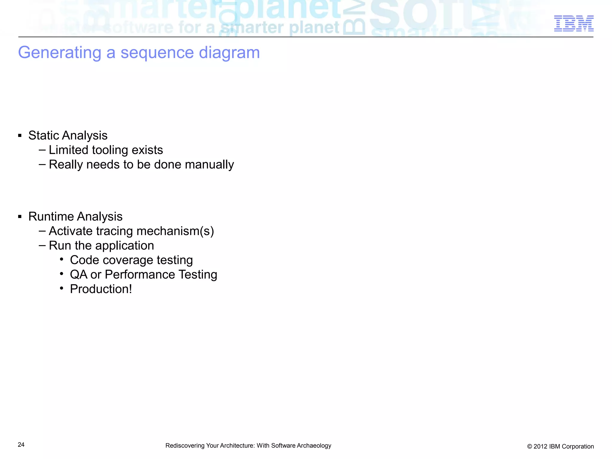 Generating a sequence diagram



■    Static Analysis
       – Limited tooling exists
       – Really needs to be done manually



■    Runtime Analysis
      – Activate tracing mechanism(s)
      – Run the application
          • Code coverage testing
          • QA or Performance Testing
          • Production!




24                          Rediscovering Your Architecture: With Software Archaeology   © 2012 IBM Corporation
 