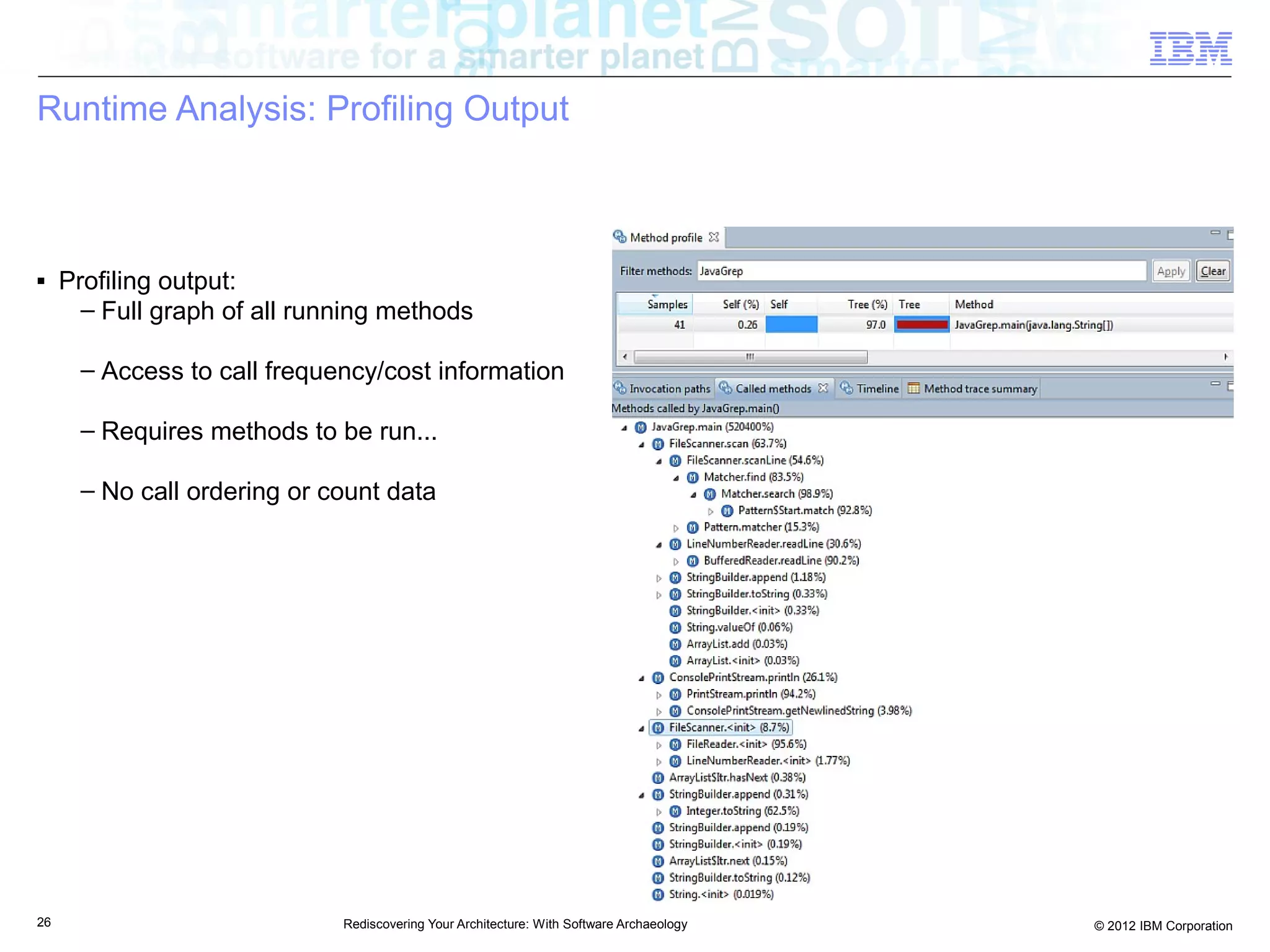 Runtime Analysis: Profiling Output



■    Profiling output:
       – Full graph of all running methods

      – Access to call frequency/cost information

      – Requires methods to be run...

      – No call ordering or count data




26                            Rediscovering Your Architecture: With Software Archaeology   © 2012 IBM Corporation
 