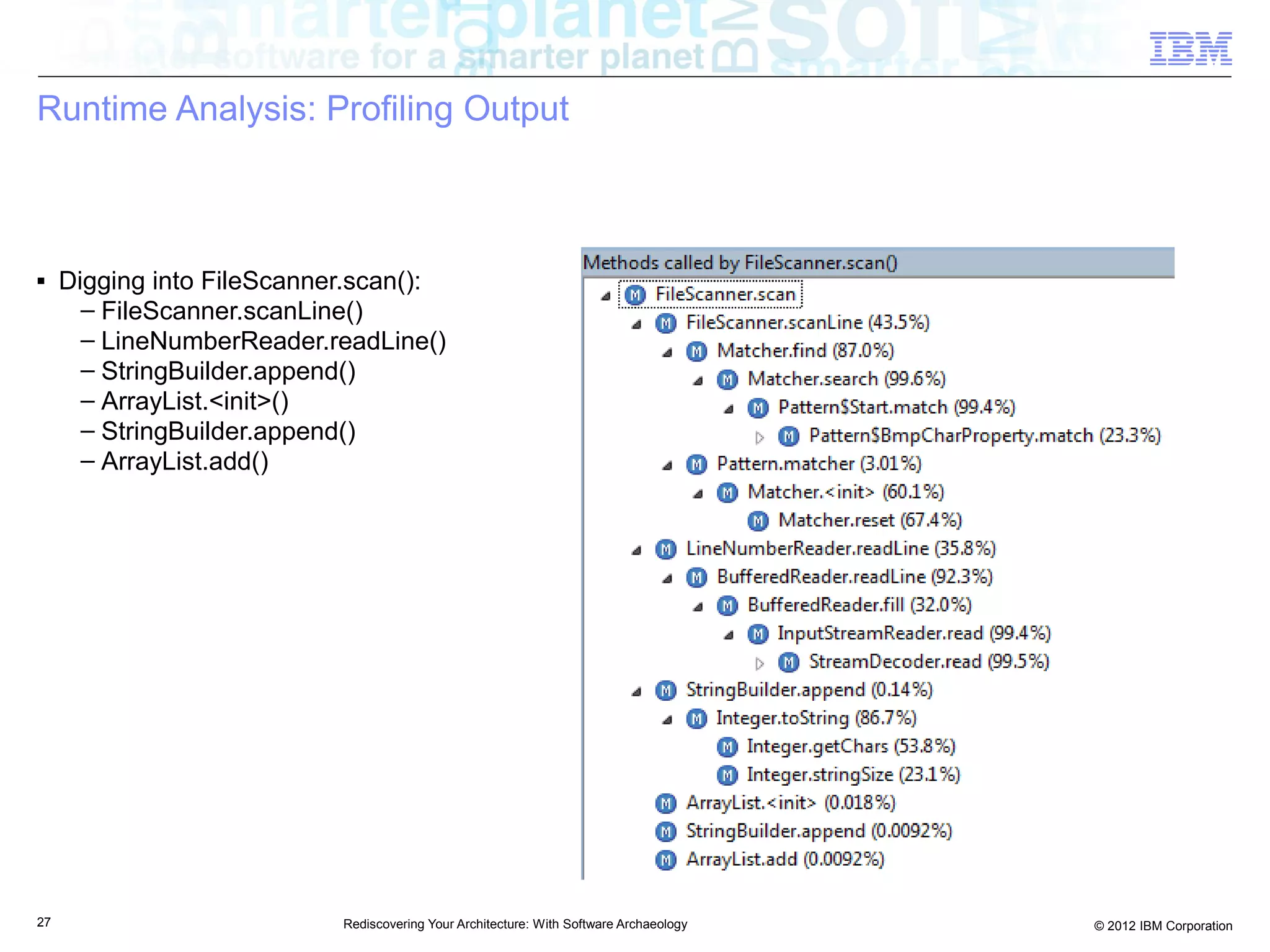 Runtime Analysis: Profiling Output



■    Digging into FileScanner.scan():
       – FileScanner.scanLine()
       – LineNumberReader.readLine()
       – StringBuilder.append()
       – ArrayList.<init>()
       – StringBuilder.append()
       – ArrayList.add()




27                          Rediscovering Your Architecture: With Software Archaeology   © 2012 IBM Corporation
 