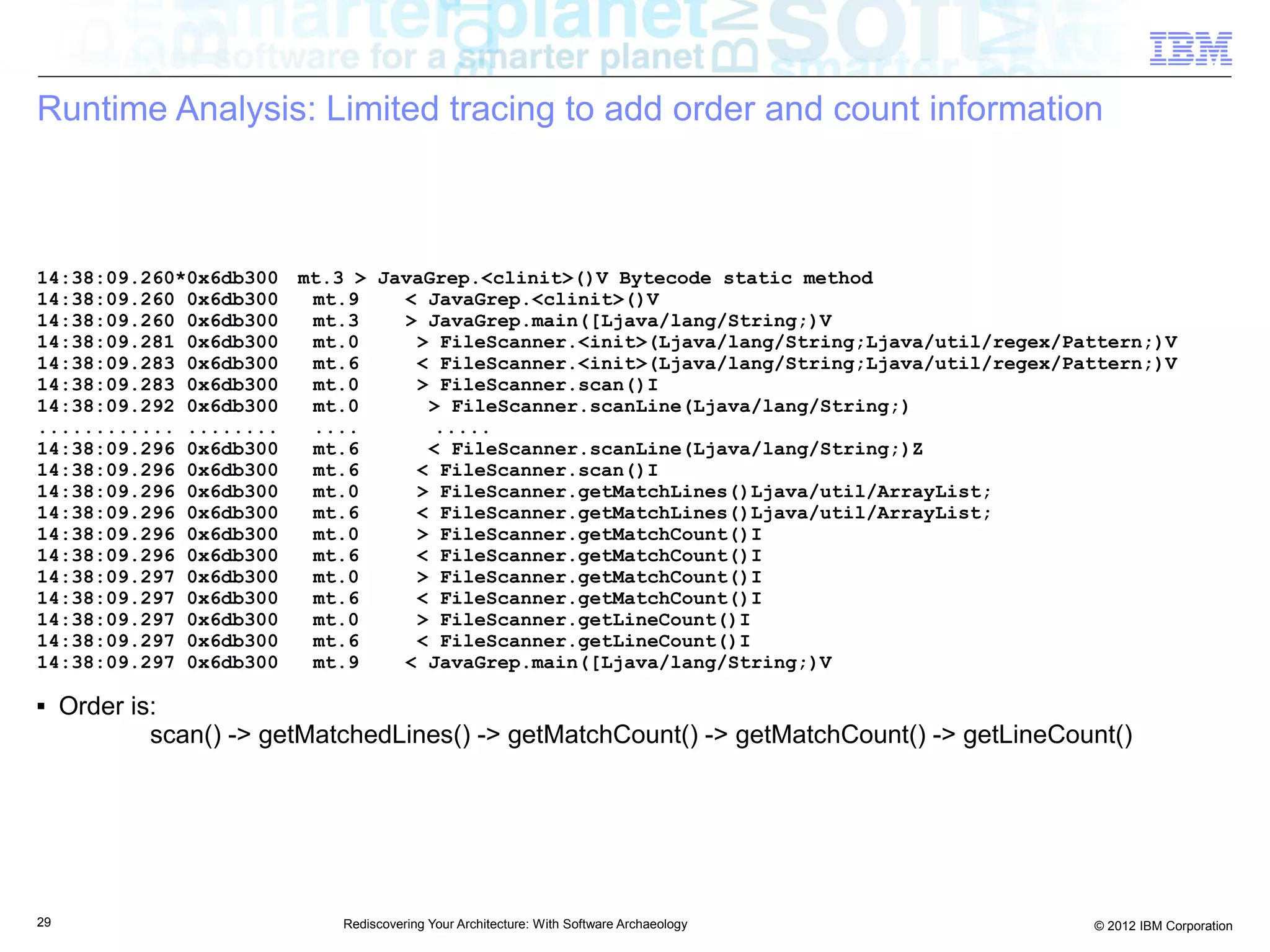 Runtime Analysis: Limited tracing to add order and count information



14:38:09.260*0x6db300    mt.3 > JavaGrep.<clinit>()V Bytecode static method
14:38:09.260 0x6db300     mt.9    < JavaGrep.<clinit>()V
14:38:09.260 0x6db300     mt.3    > JavaGrep.main([Ljava/lang/String;)V
14:38:09.281 0x6db300     mt.0     > FileScanner.<init>(Ljava/lang/String;Ljava/util/regex/Pattern;)V
14:38:09.283 0x6db300     mt.6     < FileScanner.<init>(Ljava/lang/String;Ljava/util/regex/Pattern;)V
14:38:09.283 0x6db300     mt.0     > FileScanner.scan()I
14:38:09.292 0x6db300     mt.0      > FileScanner.scanLine(Ljava/lang/String;)
............ ........     ....       .....
14:38:09.296 0x6db300     mt.6      < FileScanner.scanLine(Ljava/lang/String;)Z
14:38:09.296 0x6db300     mt.6     < FileScanner.scan()I
14:38:09.296 0x6db300     mt.0     > FileScanner.getMatchLines()Ljava/util/ArrayList;
14:38:09.296 0x6db300     mt.6     < FileScanner.getMatchLines()Ljava/util/ArrayList;
14:38:09.296 0x6db300     mt.0     > FileScanner.getMatchCount()I
14:38:09.296 0x6db300     mt.6     < FileScanner.getMatchCount()I
14:38:09.297 0x6db300     mt.0     > FileScanner.getMatchCount()I
14:38:09.297 0x6db300     mt.6     < FileScanner.getMatchCount()I
14:38:09.297 0x6db300     mt.0     > FileScanner.getLineCount()I
14:38:09.297 0x6db300     mt.6     < FileScanner.getLineCount()I
14:38:09.297 0x6db300     mt.9    < JavaGrep.main([Ljava/lang/String;)V

■    Order is:
             scan() -> getMatchedLines() -> getMatchCount() -> getMatchCount() -> getLineCount()




29                           Rediscovering Your Architecture: With Software Archaeology      © 2012 IBM Corporation
 