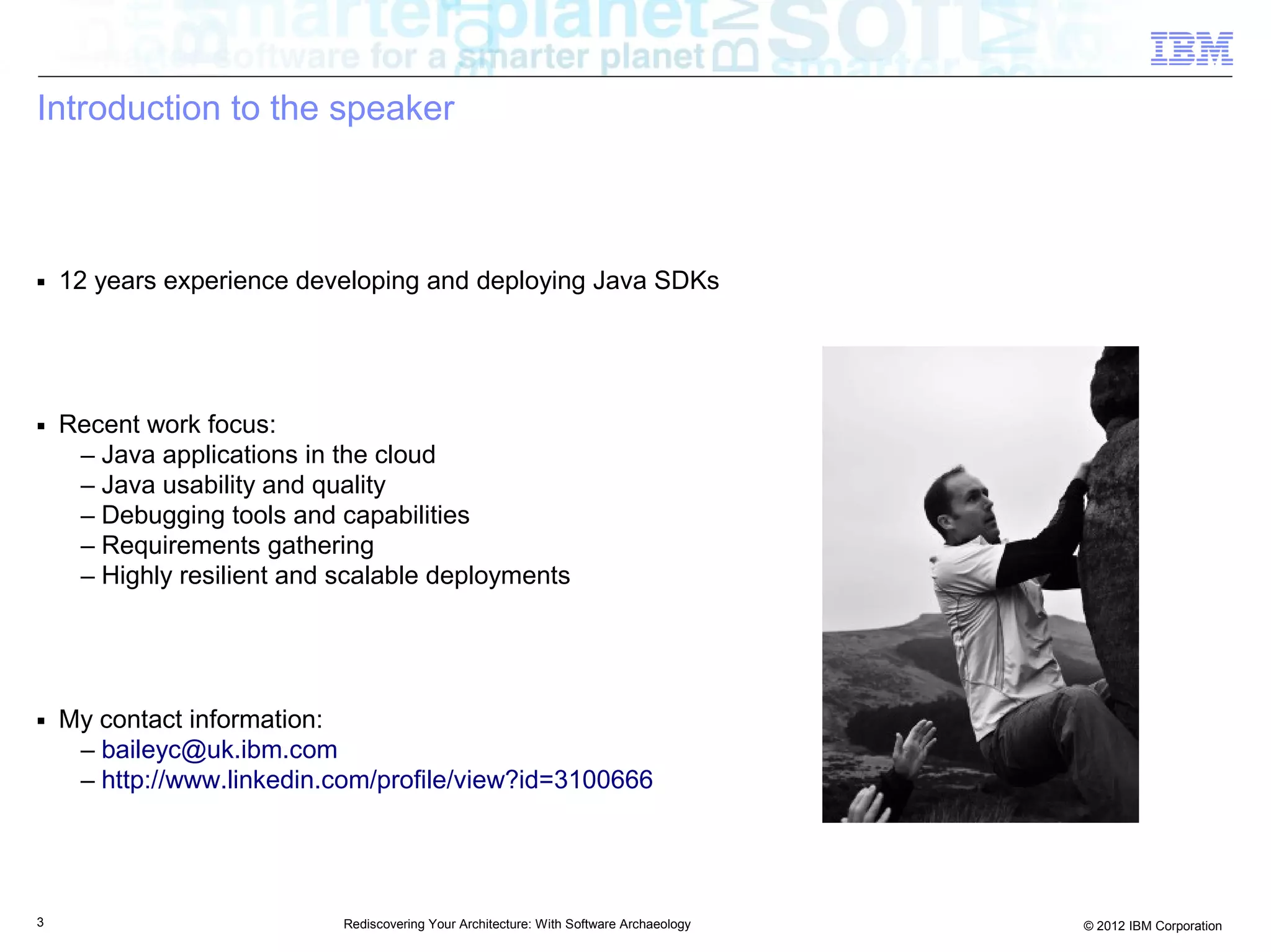 Introduction to the speaker



■   12 years experience developing and deploying Java SDKs




■   Recent work focus:
     – Java applications in the cloud
     – Java usability and quality
     – Debugging tools and capabilities
     – Requirements gathering
     – Highly resilient and scalable deployments




■   My contact information:
     – baileyc@uk.ibm.com
     – http://www.linkedin.com/profile/view?id=3100666




3                           Rediscovering Your Architecture: With Software Archaeology   © 2012 IBM Corporation
 