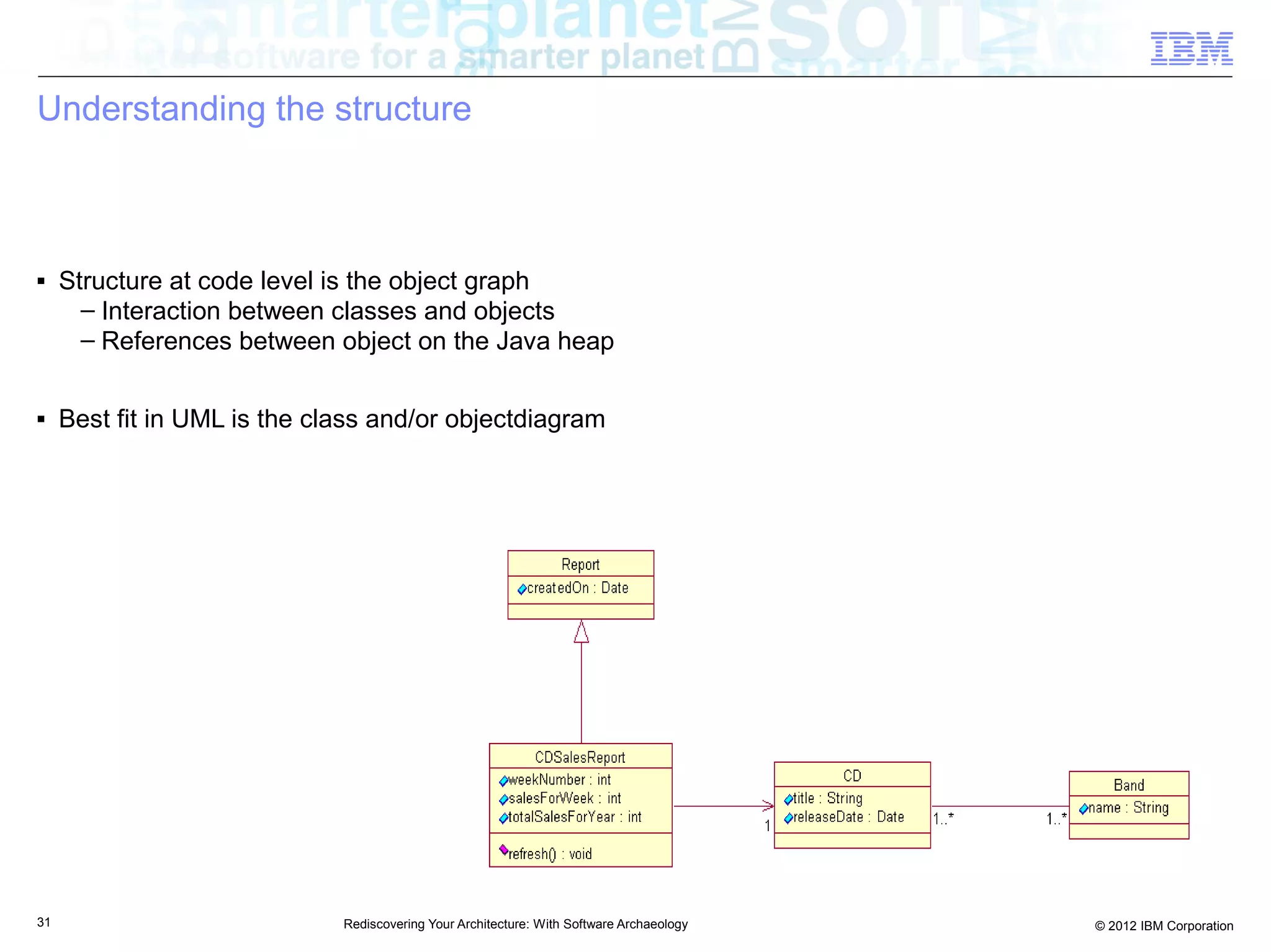 Understanding the structure



■    Structure at code level is the object graph
       – Interaction between classes and objects
       – References between object on the Java heap

■    Best fit in UML is the class and/or objectdiagram




31                            Rediscovering Your Architecture: With Software Archaeology   © 2012 IBM Corporation
 