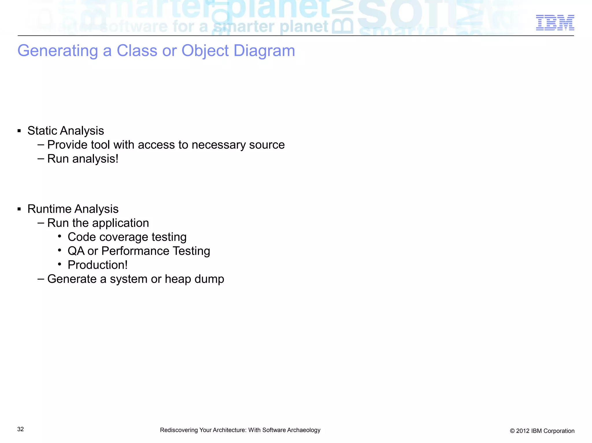 Generating a Class or Object Diagram



■    Static Analysis
       – Provide tool with access to necessary source
       – Run analysis!



■    Runtime Analysis
      – Run the application
          • Code coverage testing
          • QA or Performance Testing
          • Production!
      – Generate a system or heap dump




32                           Rediscovering Your Architecture: With Software Archaeology   © 2012 IBM Corporation
 