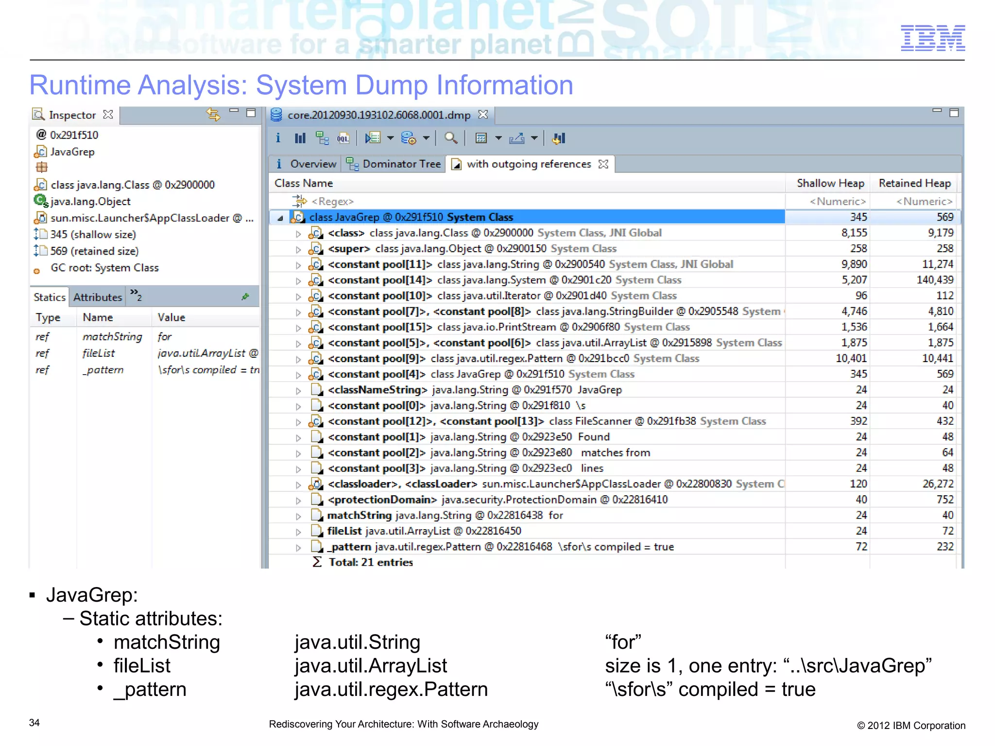 Runtime Analysis: System Dump Information




■    JavaGrep:
       – Static attributes:
           • matchString           java.util.String                                        “for”
           • fileList              java.util.ArrayList                                     size is 1, one entry: “..srcJavaGrep”
           • _pattern              java.util.regex.Pattern                                 “sfors” compiled = true
34                            Rediscovering Your Architecture: With Software Archaeology                                 © 2012 IBM Corporation
 