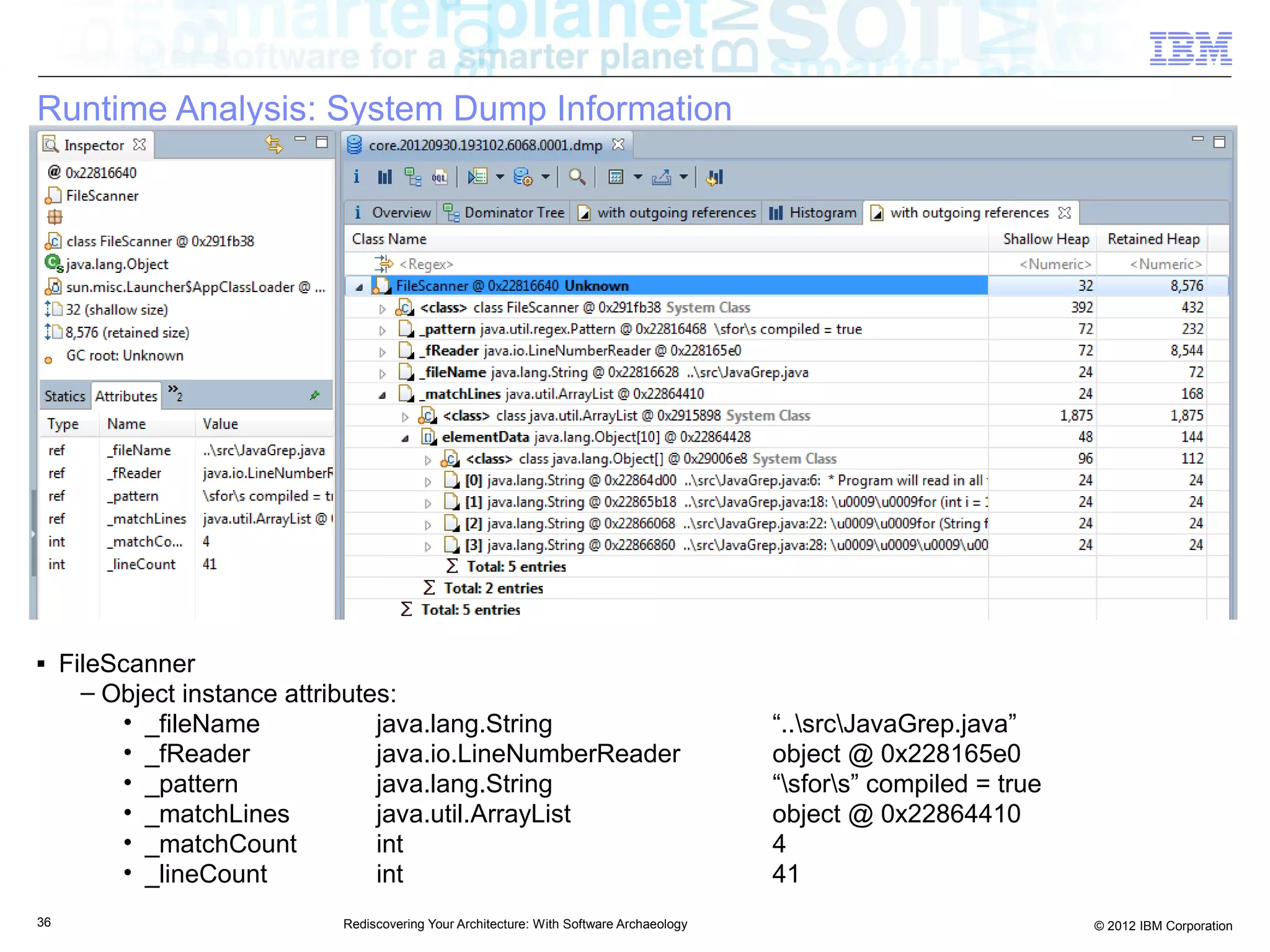 Runtime Analysis: System Dump Information




■    FileScanner
       – Object instance attributes:
          • _fileName             java.lang.String                                        “..srcJavaGrep.java”
          • _fReader              java.io.LineNumberReader                                object @ 0x228165e0
          • _pattern              java.lang.String                                        “sfors” compiled = true
          • _matchLines           java.util.ArrayList                                     object @ 0x22864410
          • _matchCount           int                                                     4
          • _lineCount            int                                                     41
36                           Rediscovering Your Architecture: With Software Archaeology                               © 2012 IBM Corporation
 