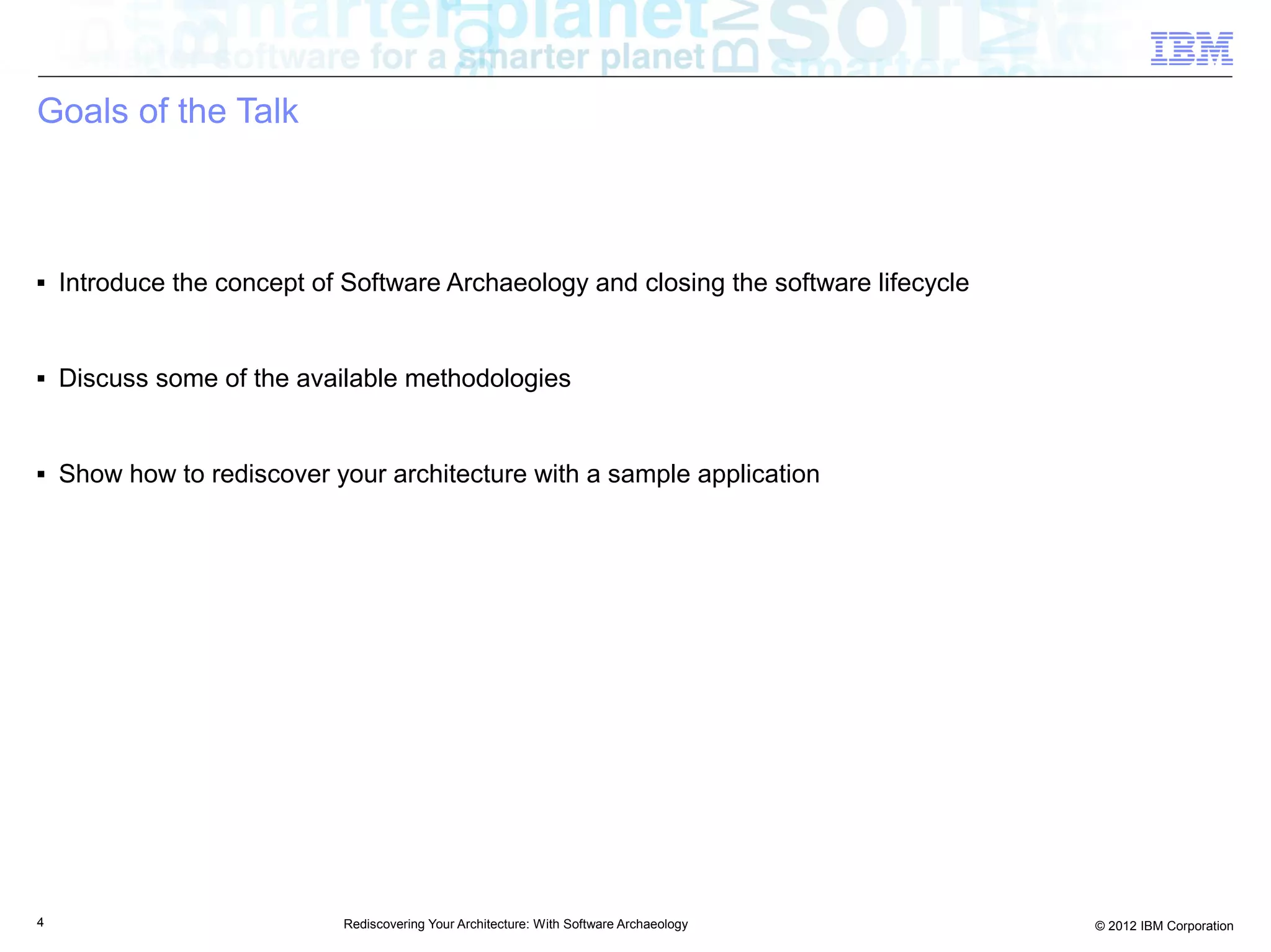 Goals of the Talk



■   Introduce the concept of Software Archaeology and closing the software lifecycle


■   Discuss some of the available methodologies


■   Show how to rediscover your architecture with a sample application




4                            Rediscovering Your Architecture: With Software Archaeology   © 2012 IBM Corporation
 