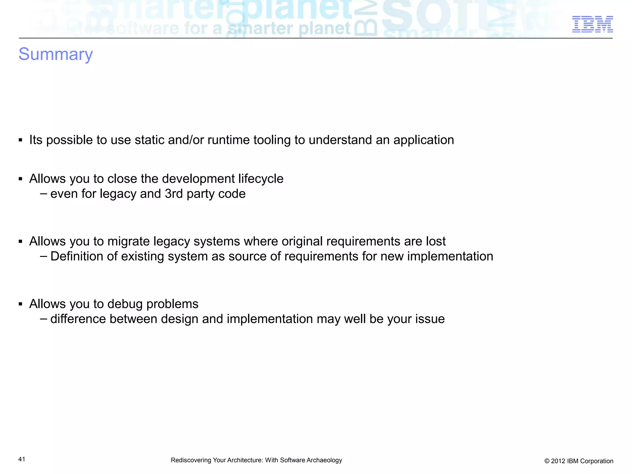 Summary



■    Its possible to use static and/or runtime tooling to understand an application

■    Allows you to close the development lifecycle
       – even for legacy and 3rd party code


■    Allows you to migrate legacy systems where original requirements are lost
       – Definition of existing system as source of requirements for new implementation


■    Allows you to debug problems
       – difference between design and implementation may well be your issue




41                            Rediscovering Your Architecture: With Software Archaeology   © 2012 IBM Corporation
 