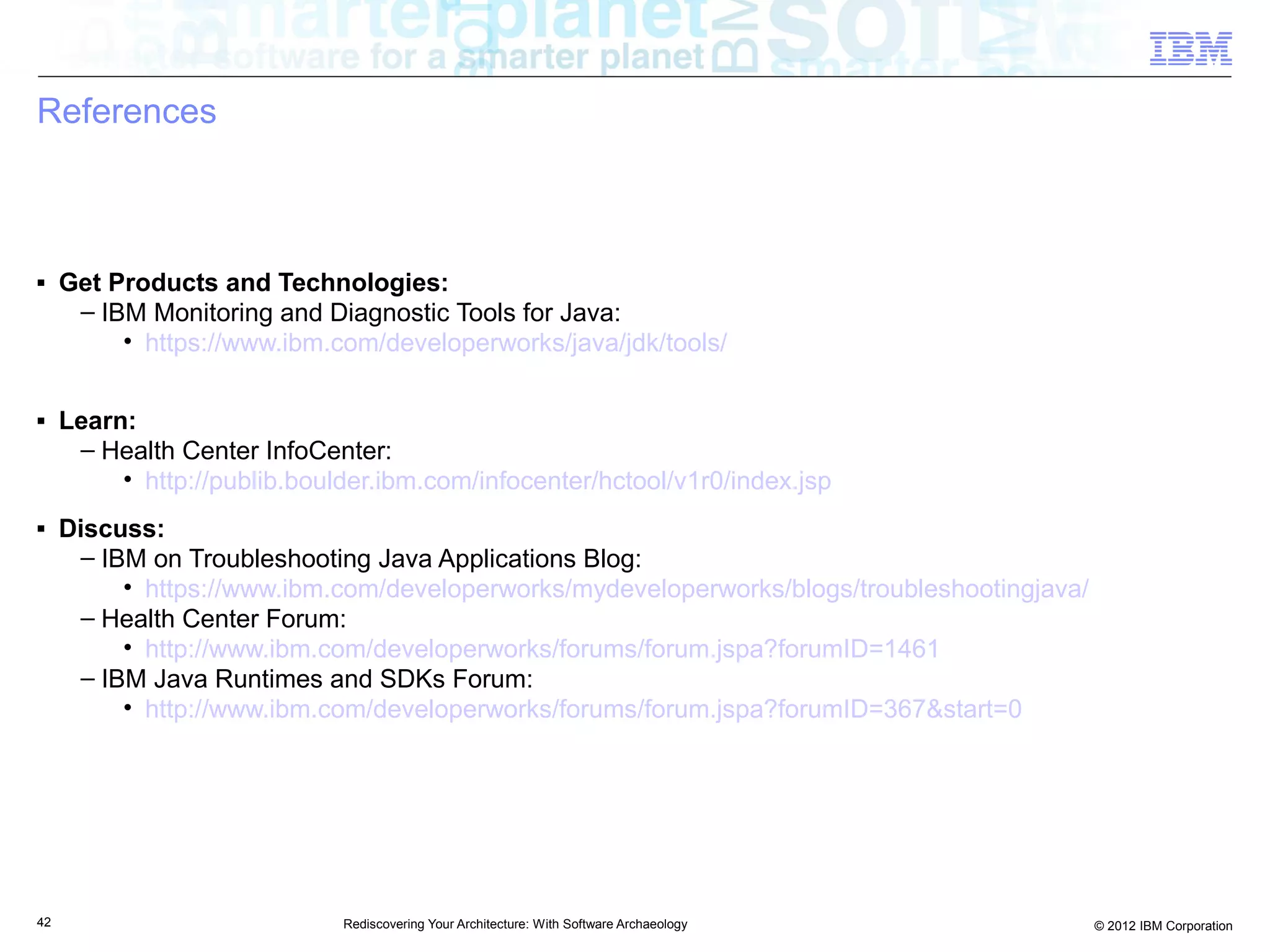 References



■    Get Products and Technologies:
      – IBM Monitoring and Diagnostic Tools for Java:
          • https://www.ibm.com/developerworks/java/jdk/tools/

■    Learn:
      – Health Center InfoCenter:
          • http://publib.boulder.ibm.com/infocenter/hctool/v1r0/index.jsp
■    Discuss:
      – IBM on Troubleshooting Java Applications Blog:
          • https://www.ibm.com/developerworks/mydeveloperworks/blogs/troubleshootingjava/
      – Health Center Forum:
          • http://www.ibm.com/developerworks/forums/forum.jspa?forumID=1461
      – IBM Java Runtimes and SDKs Forum:
          • http://www.ibm.com/developerworks/forums/forum.jspa?forumID=367&start=0




42                            Rediscovering Your Architecture: With Software Archaeology     © 2012 IBM Corporation
 