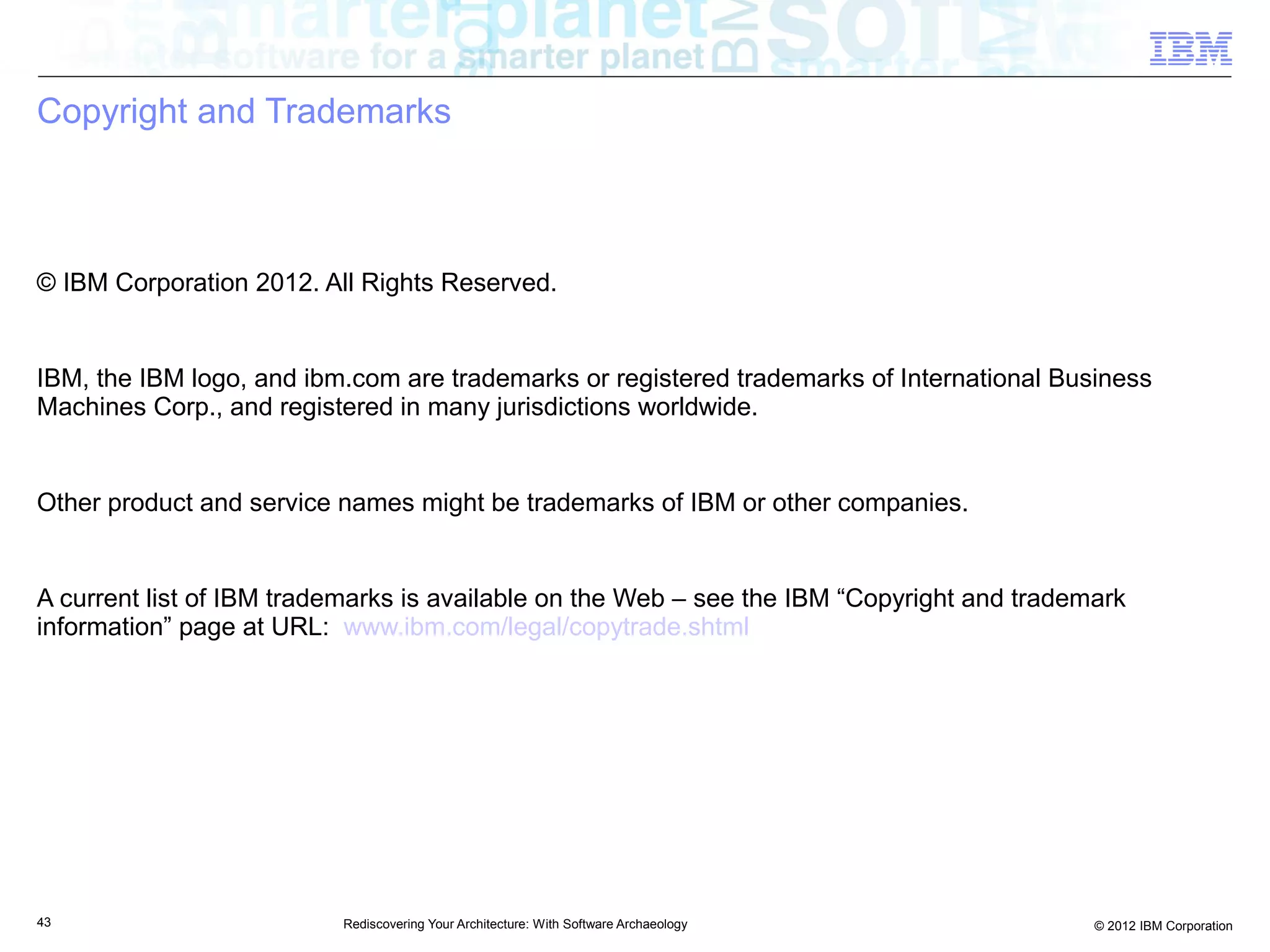 Copyright and Trademarks



© IBM Corporation 2012. All Rights Reserved.


IBM, the IBM logo, and ibm.com are trademarks or registered trademarks of International Business
Machines Corp., and registered in many jurisdictions worldwide.


Other product and service names might be trademarks of IBM or other companies.


A current list of IBM trademarks is available on the Web – see the IBM “Copyright and trademark
information” page at URL: www.ibm.com/legal/copytrade.shtml




43                        Rediscovering Your Architecture: With Software Archaeology        © 2012 IBM Corporation
 