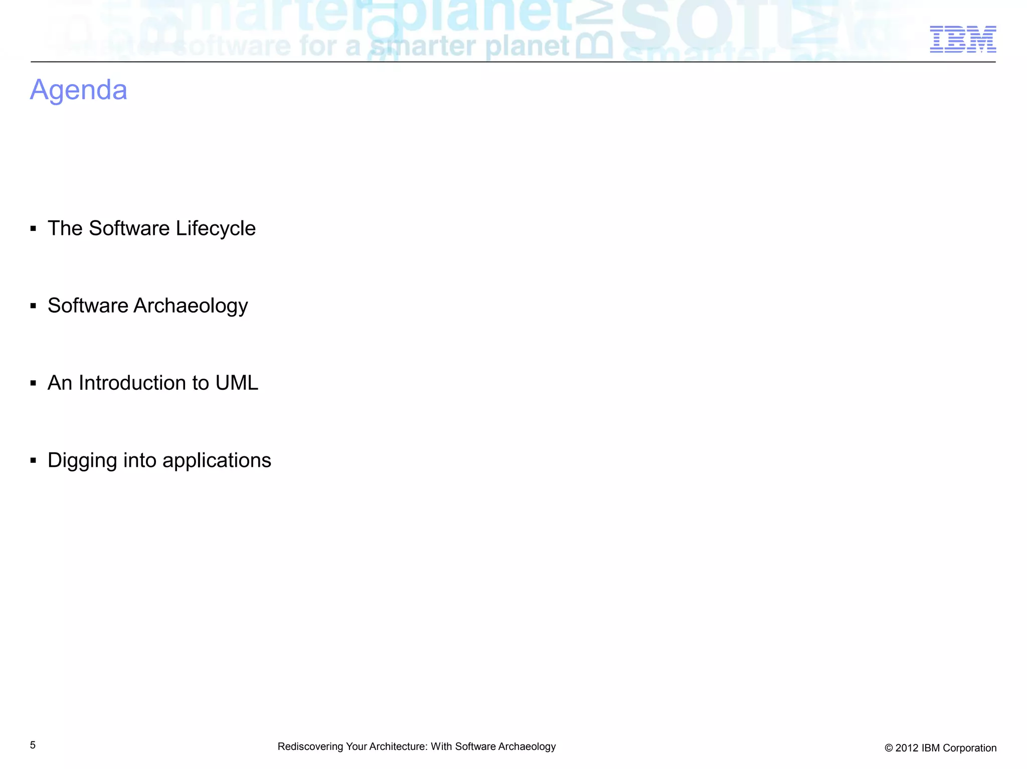 Agenda



■   The Software Lifecycle


■   Software Archaeology


■   An Introduction to UML


■   Digging into applications




5                               Rediscovering Your Architecture: With Software Archaeology   © 2012 IBM Corporation
 