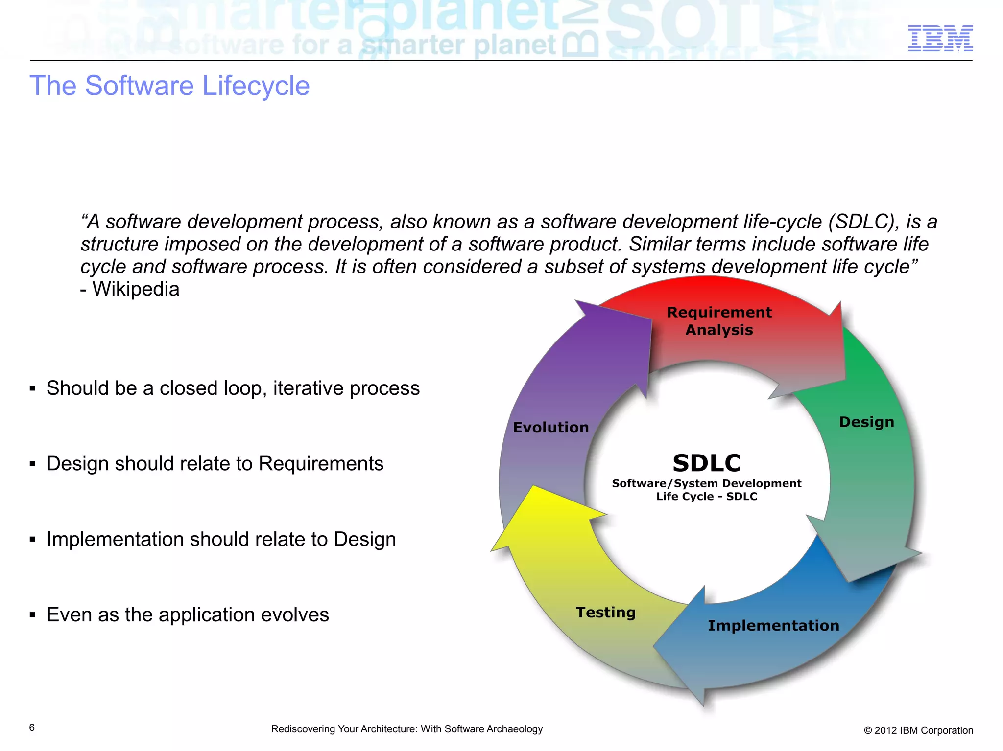 The Software Lifecycle



       “A software development process, also known as a software development life-cycle (SDLC), is a
       structure imposed on the development of a software product. Similar terms include software life
       cycle and software process. It is often considered a subset of systems development life cycle”
       - Wikipedia



■   Should be a closed loop, iterative process


■   Design should relate to Requirements


■   Implementation should relate to Design


■   Even as the application evolves




6                            Rediscovering Your Architecture: With Software Archaeology      © 2012 IBM Corporation
 