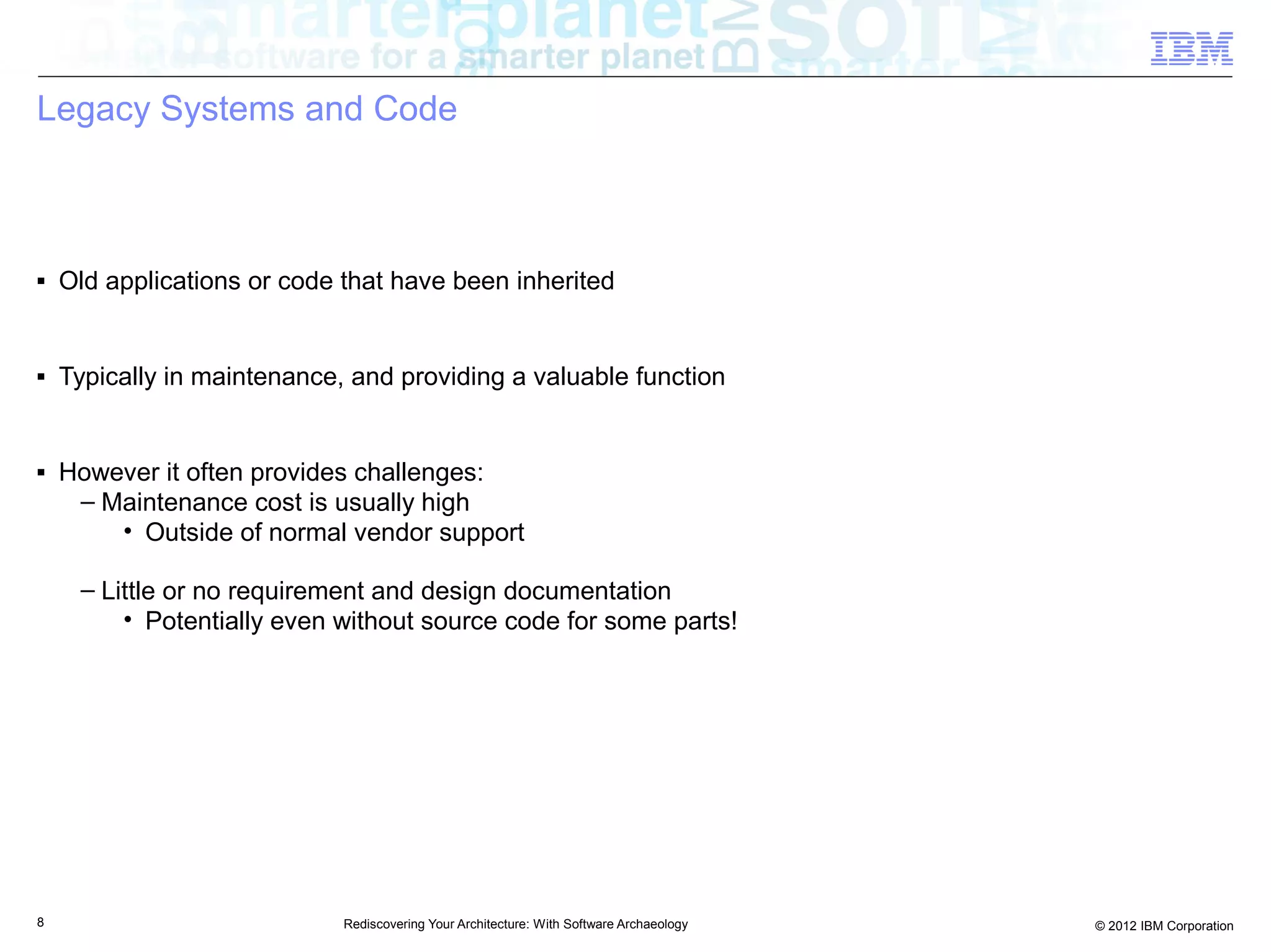 Legacy Systems and Code



■   Old applications or code that have been inherited


■   Typically in maintenance, and providing a valuable function


■   However it often provides challenges:
     – Maintenance cost is usually high
        • Outside of normal vendor support

     – Little or no requirement and design documentation
         • Potentially even without source code for some parts!




8                            Rediscovering Your Architecture: With Software Archaeology   © 2012 IBM Corporation
 