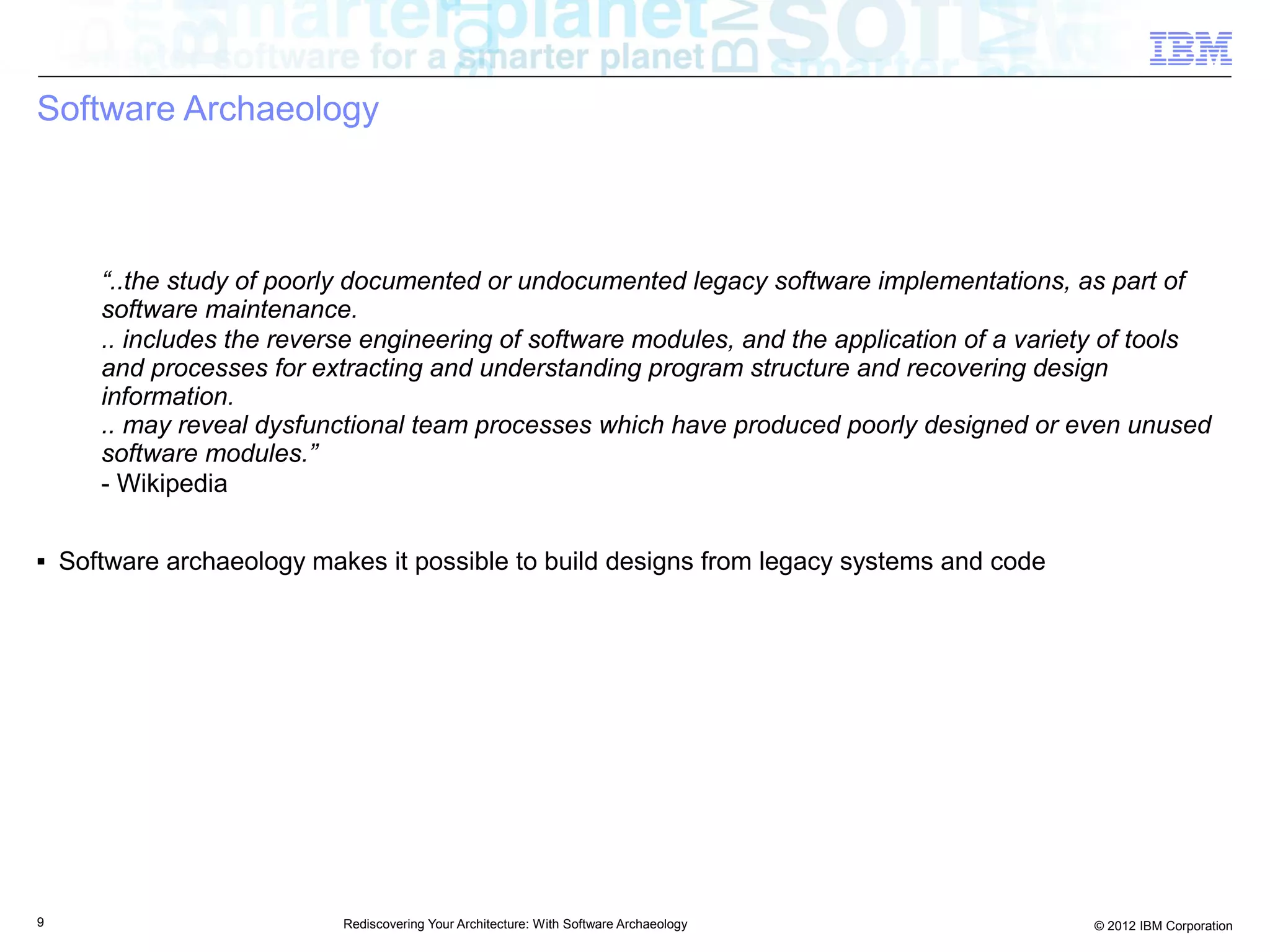 Software Archaeology



       “..the study of poorly documented or undocumented legacy software implementations, as part of
       software maintenance.
       .. includes the reverse engineering of software modules, and the application of a variety of tools
       and processes for extracting and understanding program structure and recovering design
       information.
       .. may reveal dysfunctional team processes which have produced poorly designed or even unused
       software modules.”
       - Wikipedia

■   Software archaeology makes it possible to build designs from legacy systems and code




9                           Rediscovering Your Architecture: With Software Archaeology        © 2012 IBM Corporation
 