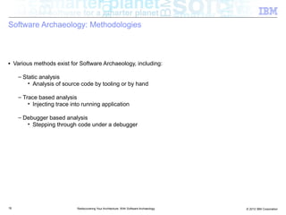 Software Archaeology: Methodologies



■    Various methods exist for Software Archaeology, including:

      – Static analysis
          • Analysis of source code by tooling or by hand

      – Trace based analysis
          • Injecting trace into running application

      – Debugger based analysis
         • Stepping through code under a debugger




18                            Rediscovering Your Architecture: With Software Archaeology   © 2012 IBM Corporation
 