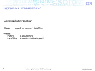 Digging into a Simple Application



■    A simple application: “JavaGrep”


■    Usage:        JavaGrep <pattern> <list of files>

■    Where:
      – Pattern         is a search term
      – List of files   is one of more files to search




19                             Rediscovering Your Architecture: With Software Archaeology   © 2012 IBM Corporation
 
