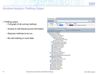 Runtime Analysis: Profiling Output



■    Profiling output:
       – Full graph of all running methods

      – Access to call frequency/cost information

      – Requires methods to be run...

      – No call ordering or count data




26                            Rediscovering Your Architecture: With Software Archaeology   © 2012 IBM Corporation
 