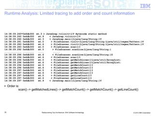 Runtime Analysis: Limited tracing to add order and count information



14:38:09.260*0x6db300    mt.3 > JavaGrep.<clinit>()V Bytecode static method
14:38:09.260 0x6db300     mt.9    < JavaGrep.<clinit>()V
14:38:09.260 0x6db300     mt.3    > JavaGrep.main([Ljava/lang/String;)V
14:38:09.281 0x6db300     mt.0     > FileScanner.<init>(Ljava/lang/String;Ljava/util/regex/Pattern;)V
14:38:09.283 0x6db300     mt.6     < FileScanner.<init>(Ljava/lang/String;Ljava/util/regex/Pattern;)V
14:38:09.283 0x6db300     mt.0     > FileScanner.scan()I
14:38:09.292 0x6db300     mt.0      > FileScanner.scanLine(Ljava/lang/String;)
............ ........     ....       .....
14:38:09.296 0x6db300     mt.6      < FileScanner.scanLine(Ljava/lang/String;)Z
14:38:09.296 0x6db300     mt.6     < FileScanner.scan()I
14:38:09.296 0x6db300     mt.0     > FileScanner.getMatchLines()Ljava/util/ArrayList;
14:38:09.296 0x6db300     mt.6     < FileScanner.getMatchLines()Ljava/util/ArrayList;
14:38:09.296 0x6db300     mt.0     > FileScanner.getMatchCount()I
14:38:09.296 0x6db300     mt.6     < FileScanner.getMatchCount()I
14:38:09.297 0x6db300     mt.0     > FileScanner.getMatchCount()I
14:38:09.297 0x6db300     mt.6     < FileScanner.getMatchCount()I
14:38:09.297 0x6db300     mt.0     > FileScanner.getLineCount()I
14:38:09.297 0x6db300     mt.6     < FileScanner.getLineCount()I
14:38:09.297 0x6db300     mt.9    < JavaGrep.main([Ljava/lang/String;)V

■    Order is:
             scan() -> getMatchedLines() -> getMatchCount() -> getMatchCount() -> getLineCount()




29                           Rediscovering Your Architecture: With Software Archaeology      © 2012 IBM Corporation
 