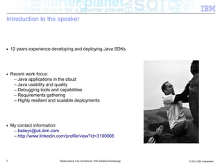 Introduction to the speaker



■   12 years experience developing and deploying Java SDKs




■   Recent work focus:
     – Java applications in the cloud
     – Java usability and quality
     – Debugging tools and capabilities
     – Requirements gathering
     – Highly resilient and scalable deployments




■   My contact information:
     – baileyc@uk.ibm.com
     – http://www.linkedin.com/profile/view?id=3100666




3                           Rediscovering Your Architecture: With Software Archaeology   © 2012 IBM Corporation
 