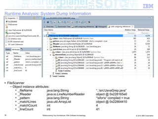 Runtime Analysis: System Dump Information




■    FileScanner
       – Object instance attributes:
          • _fileName             java.lang.String                                        “..srcJavaGrep.java”
          • _fReader              java.io.LineNumberReader                                object @ 0x228165e0
          • _pattern              java.lang.String                                        “sfors” compiled = true
          • _matchLines           java.util.ArrayList                                     object @ 0x22864410
          • _matchCount           int                                                     4
          • _lineCount            int                                                     41
36                           Rediscovering Your Architecture: With Software Archaeology                               © 2012 IBM Corporation
 