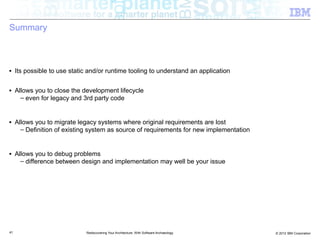Summary



■    Its possible to use static and/or runtime tooling to understand an application

■    Allows you to close the development lifecycle
       – even for legacy and 3rd party code


■    Allows you to migrate legacy systems where original requirements are lost
       – Definition of existing system as source of requirements for new implementation


■    Allows you to debug problems
       – difference between design and implementation may well be your issue




41                            Rediscovering Your Architecture: With Software Archaeology   © 2012 IBM Corporation
 