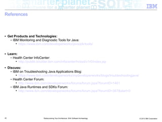 References



■    Get Products and Technologies:
      – IBM Monitoring and Diagnostic Tools for Java:
          • https://www.ibm.com/developerworks/java/jdk/tools/

■    Learn:
      – Health Center InfoCenter:
          • http://publib.boulder.ibm.com/infocenter/hctool/v1r0/index.jsp
■    Discuss:
      – IBM on Troubleshooting Java Applications Blog:
          • https://www.ibm.com/developerworks/mydeveloperworks/blogs/troubleshootingjava/
      – Health Center Forum:
          • http://www.ibm.com/developerworks/forums/forum.jspa?forumID=1461
      – IBM Java Runtimes and SDKs Forum:
          • http://www.ibm.com/developerworks/forums/forum.jspa?forumID=367&start=0




42                            Rediscovering Your Architecture: With Software Archaeology     © 2012 IBM Corporation
 