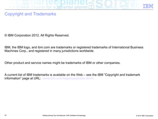 Copyright and Trademarks



© IBM Corporation 2012. All Rights Reserved.


IBM, the IBM logo, and ibm.com are trademarks or registered trademarks of International Business
Machines Corp., and registered in many jurisdictions worldwide.


Other product and service names might be trademarks of IBM or other companies.


A current list of IBM trademarks is available on the Web – see the IBM “Copyright and trademark
information” page at URL: www.ibm.com/legal/copytrade.shtml




43                        Rediscovering Your Architecture: With Software Archaeology        © 2012 IBM Corporation
 