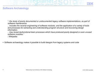 Software Archaeology



       “..the study of poorly documented or undocumented legacy software implementations, as part of
       software maintenance.
       .. includes the reverse engineering of software modules, and the application of a variety of tools
       and processes for extracting and understanding program structure and recovering design
       information.
       .. may reveal dysfunctional team processes which have produced poorly designed or even unused
       software modules.”
       - Wikipedia

■   Software archaeology makes it possible to build designs from legacy systems and code




9                           Rediscovering Your Architecture: With Software Archaeology        © 2012 IBM Corporation
 