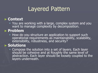 Layered Pattern
► Context
 You are working with a large, complex system and you
want to manage complexity by decomposition.
► Problem
 How do you structure an application to support such
operational requirements as maintainability, scalability,
extensibility, robustness, and security?
► Solutions
 Compose the solution into a set of layers. Each layer
should be cohesive and at Roughly the same level of
abstraction. Each layer should be loosely coupled to the
layers underneath.
 