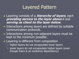 Layered Pattern
► Layering consists of a hierarchy of layers, each
providing service to the layer above it and
serving as client to the layer below.
► Interactions among layers are defined by suitable
communication protocols.
► Interactions among non-adjacent layers must be
kept to the minimum possible.
► Layering is different from composition
 higher-layers do not encapsulate lower layers
 lower layers do not encapsulate higher layers (even
though there is an existence dependency)
 