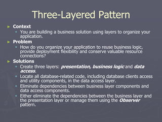 Three-Layered Pattern
► Context
 You are building a business solution using layers to organize your
application.
► Problem
 How do you organize your application to reuse business logic,
provide deployment flexibility and conserve valuable resource
connections?
► Solutions
 Create three layers: presentation, business logic and data
access.
 Locate all database-related code, including database clients access
and utility components, in the data access layer.
 Eliminate dependencies between business layer components and
data access components.
 Either eliminate the dependencies between the business layer and
the presentation layer or manage them using the Observer
pattern.
 