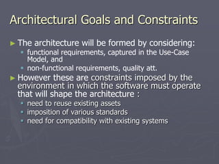 Architectural Goals and Constraints
► The architecture will be formed by considering:
 functional requirements, captured in the Use-Case
Model, and
 non-functional requirements, quality att.
► However these are constraints imposed by the
environment in which the software must operate
that will shape the architecture :
 need to reuse existing assets
 imposition of various standards
 need for compatibility with existing systems
 