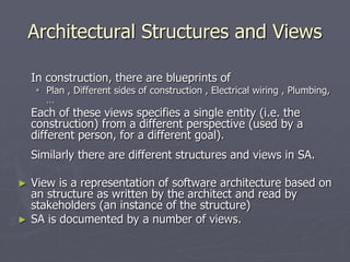 Architectural Structures and Views
In construction, there are blueprints of
 Plan , Different sides of construction , Electrical wiring , Plumbing,
…
Each of these views specifies a single entity (i.e. the
construction) from a different perspective (used by a
different person, for a different goal).
Similarly there are different structures and views in SA.
► View is a representation of software architecture based on
an structure as written by the architect and read by
stakeholders (an instance of the structure)
► SA is documented by a number of views.
 