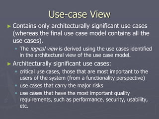 Use-case View
► Contains only architecturally significant use cases
(whereas the final use case model contains all the
use cases).
 The logical view is derived using the use cases identified
in the architectural view of the use case model.
► Architecturally significant use cases:
 critical use cases, those that are most important to the
users of the system (from a functionality perspective)
 use cases that carry the major risks
 use cases that have the most important quality
requirements, such as performance, security, usability,
etc.
 