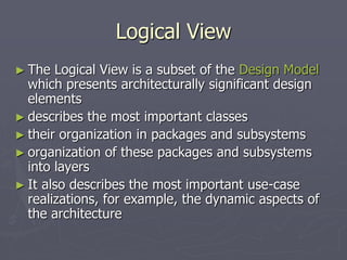 Logical View
► The Logical View is a subset of the Design Model
which presents architecturally significant design
elements
► describes the most important classes
► their organization in packages and subsystems
► organization of these packages and subsystems
into layers
► It also describes the most important use-case
realizations, for example, the dynamic aspects of
the architecture
 