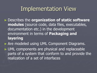 Implementation View
► Describes the organization of static software
modules (source code, data files, executables,
documentation etc.) in the development
environment in terms of Packaging and
layering
► Are modeled using UML Component Diagrams.
► UML components are physical and replaceable
parts of a system that conform to and provide the
realization of a set of interfaces
 