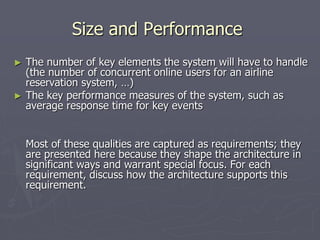 Size and Performance
► The number of key elements the system will have to handle
(the number of concurrent online users for an airline
reservation system, …)
► The key performance measures of the system, such as
average response time for key events
Most of these qualities are captured as requirements; they
are presented here because they shape the architecture in
significant ways and warrant special focus. For each
requirement, discuss how the architecture supports this
requirement.
 