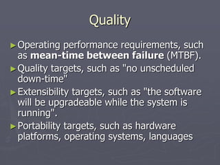Quality
►Operating performance requirements, such
as mean-time between failure (MTBF).
►Quality targets, such as "no unscheduled
down-time"
►Extensibility targets, such as "the software
will be upgradeable while the system is
running".
►Portability targets, such as hardware
platforms, operating systems, languages
 