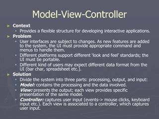 Model-View-Controller
► Context
 Provides a flexible structure for developing interactive applications.
► Problem
 User interfaces are subject to changes. As new features are added
to the system, the UI must provide appropriate command and
menus to handle them.
 Different platforms support different ‘look and feel’ standards; the
UI must be portable.
 Different kind of users may expect different data format from the
UI (bar char, spreadsheet etc.).
► Solution
 Divide the system into three parts: processing, output, and input:
 Model: contains the processing and the data involved.
 View: presents the output; each view provides specific
presentation of the same model.
 Controller: captures user input (events-> mouse clicks, keyboard
input etc.). Each view is associated to a controller, which captures
user input.
 